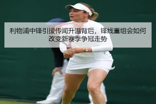 利物浦中锋引援传闻升温背后，锋线重组会如何改变新赛季争冠走势